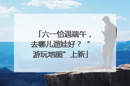六一恰遇端午，去哪儿遛娃好？“游玩地图”上新