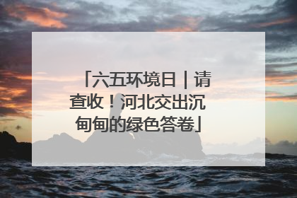 六五环境日｜请查收！河北交出沉甸甸的绿色答卷