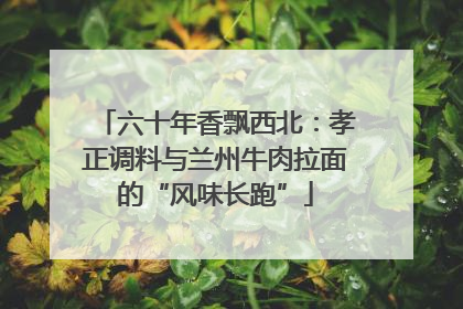 六十年香飘西北：孝正调料与兰州牛肉拉面的“风味长跑”