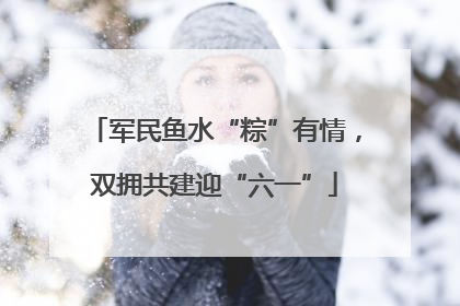 军民鱼水“粽”有情，双拥共建迎“六一”