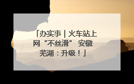 办实事｜火车站上网“不丝滑” 安徽芜湖：升级！