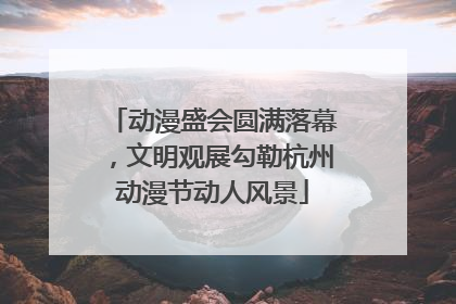 动漫盛会圆满落幕，文明观展勾勒杭州动漫节动人风景
