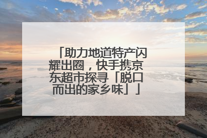 助力地道特产闪耀出圈，快手携京东超市探寻「脱口而出的家乡味」