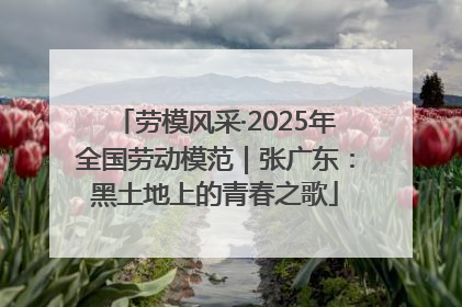 劳模风采·2025年全国劳动模范｜张广东：黑土地上的青春之歌