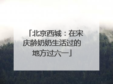 北京西城：在宋庆龄奶奶生活过的地方过六一