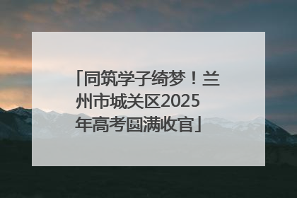 同筑学子绮梦！兰州市城关区2025年高考圆满收官