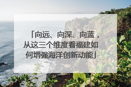 向远、向深、向蓝，从这三个维度看福建如何增强海洋创新动能