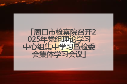 周口市检察院召开2025年党组理论学习中心组集中学习暨检委会集体学习会议