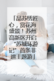 品苏绣匠心，赏花海盛景！苏州高新区开启“苏城环游记”首条非遗主题游