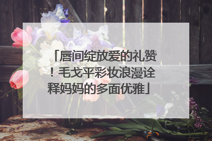 唇间绽放爱的礼赞！毛戈平彩妆浪漫诠释妈妈的多面优雅