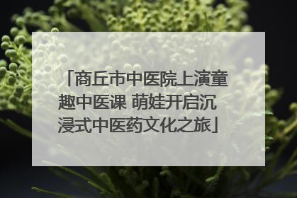 商丘市中医院上演童趣中医课 萌娃开启沉浸式中医药文化之旅