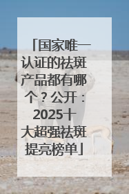 国家唯一认证的祛斑产品都有哪个？公开：2025十大超强祛斑提亮榜单