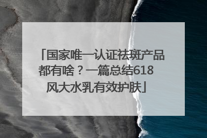 国家唯一认证祛斑产品都有啥？一篇总结618风大水乳有效护肤
