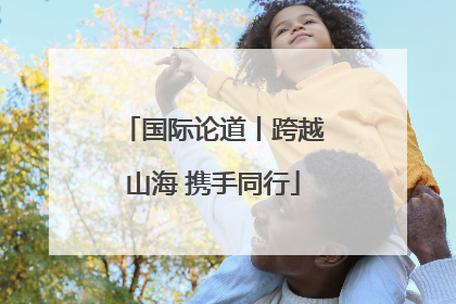 国际论道丨跨越山海 携手同行