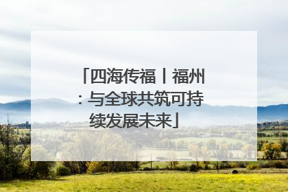 四海传福丨福州：与全球共筑可持续发展未来