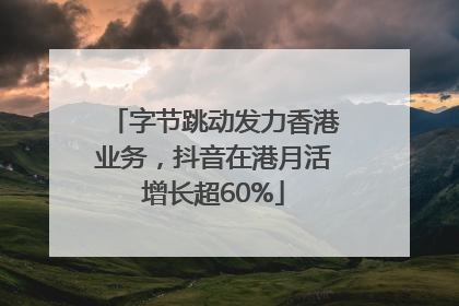 字节跳动发力香港业务，抖音在港月活增长超60%