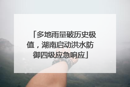 多地雨量破历史极值，湖南启动洪水防御四级应急响应