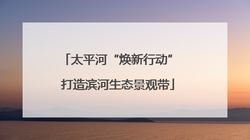 太平河“焕新行动” 打造滨河生态景观带