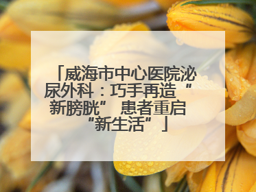 威海市中心医院泌尿外科：巧手再造“新膀胱” 患者重启“新生活”