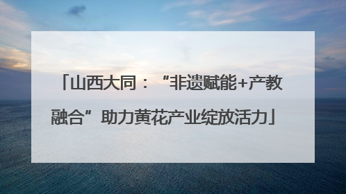 山西大同：“非遗赋能+产教融合”助力黄花产业绽放活力
