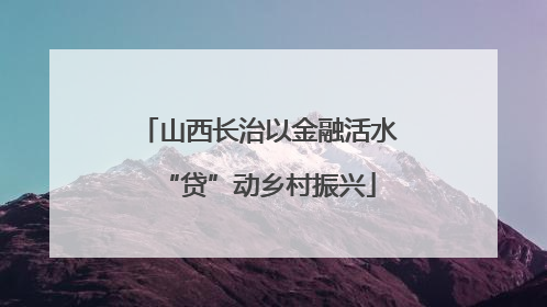 山西长治以金融活水“贷”动乡村振兴
