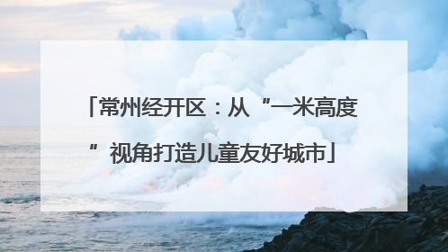常州经开区：从“一米高度”视角打造儿童友好城市