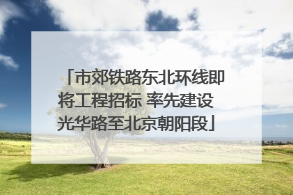 市郊铁路东北环线即将工程招标 率先建设光华路至北京朝阳段