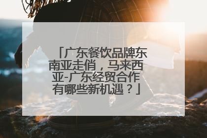 广东餐饮品牌东南亚走俏，马来西亚-广东经贸合作有哪些新机遇？