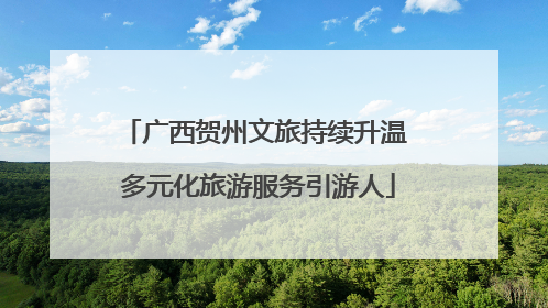 广西贺州文旅持续升温 多元化旅游服务引游人