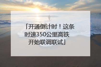 开通倒计时！这条时速350公里高铁开始联调联试