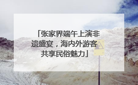 张家界端午上演非遗盛宴，海内外游客共享民俗魅力