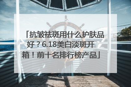 抗皱祛斑用什么护肤品好？6.18美白淡斑开箱！前十名排行榜产品