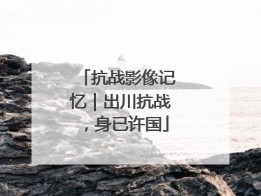 抗战影像记忆｜出川抗战，身已许国