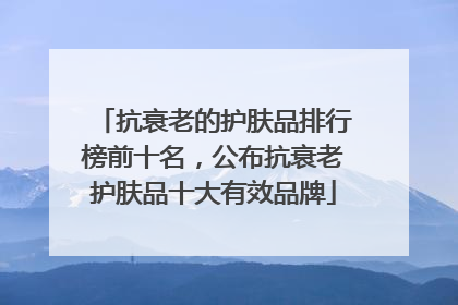 抗衰老的护肤品排行榜前十名，公布抗衰老护肤品十大有效品牌