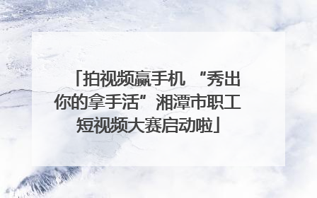 拍视频赢手机 “秀出你的拿手活”湘潭市职工短视频大赛启动啦