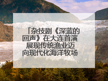 杂技剧《深蓝的回声》在大连首演 展现传统渔业迈向现代化海洋牧场奋斗历程
