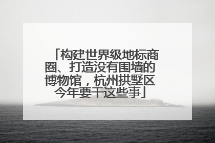 构建世界级地标商圈、打造没有围墙的博物馆，杭州拱墅区今年要干这些事