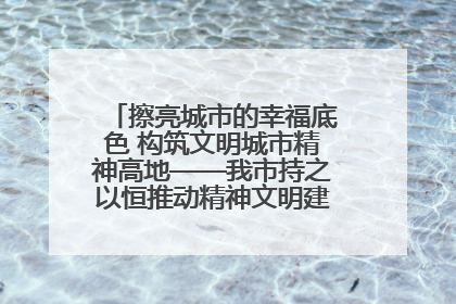 擦亮城市的幸福底色 构筑文明城市精神高地——我市持之以恒推动精神文明建设工作走深走实