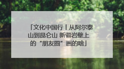 文化中国行丨从阿尔泰山到昆仑山 新疆岩壁上的“朋友圈”画的啥