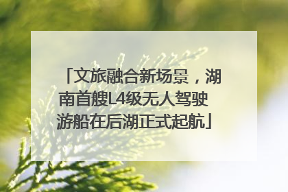 文旅融合新场景，湖南首艘L4级无人驾驶游船在后湖正式起航