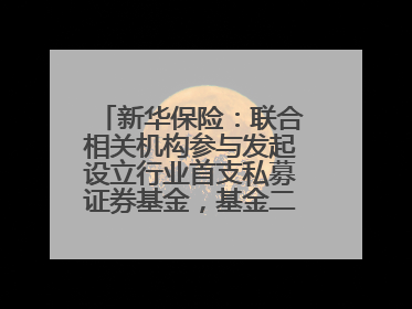 新华保险：联合相关机构参与发起设立行业首支私募证券基金，基金二期200亿元已募集完毕