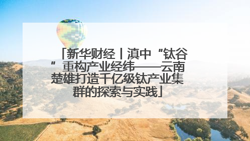 新华财经丨滇中“钛谷”重构产业经纬——云南楚雄打造千亿级钛产业集群的探索与实践