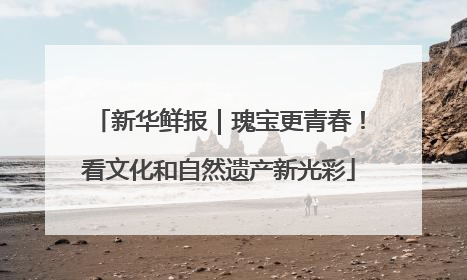 新华鲜报｜瑰宝更青春！看文化和自然遗产新光彩