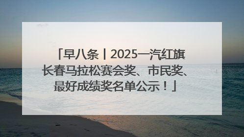 早八条丨2025一汽红旗长春马拉松赛会奖、市民奖、最好成绩奖名单公示！
