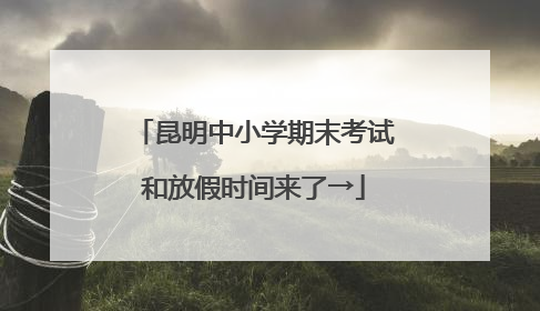 昆明中小学期末考试和放假时间来了→