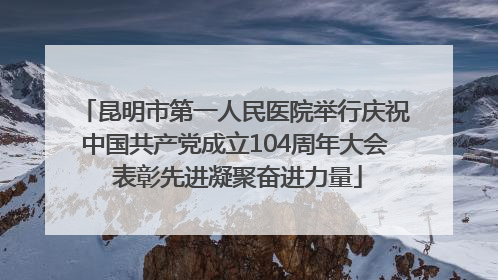 昆明市第一人民医院举行庆祝中国共产党成立104周年大会 表彰先进凝聚奋进力量