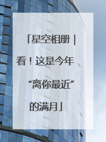 星空相册｜看！这是今年“离你最近”的满月