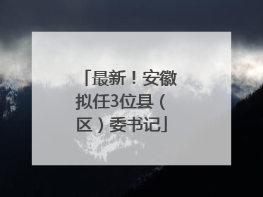 最新！安徽拟任3位县（区）委书记