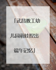 武昌教工幼儿园萌娃捏出端午记忆