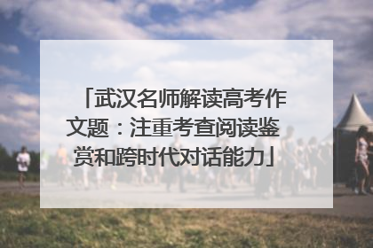 武汉名师解读高考作文题：注重考查阅读鉴赏和跨时代对话能力